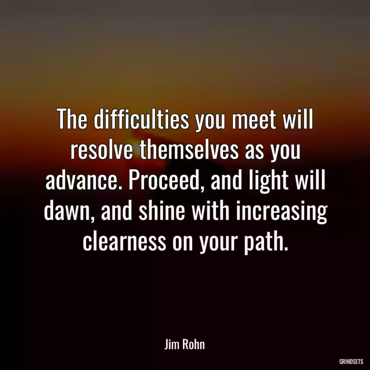 The difficulties you meet will resolve themselves as you advance. Proceed, and light will dawn, and shine with increasing clearness on your path.