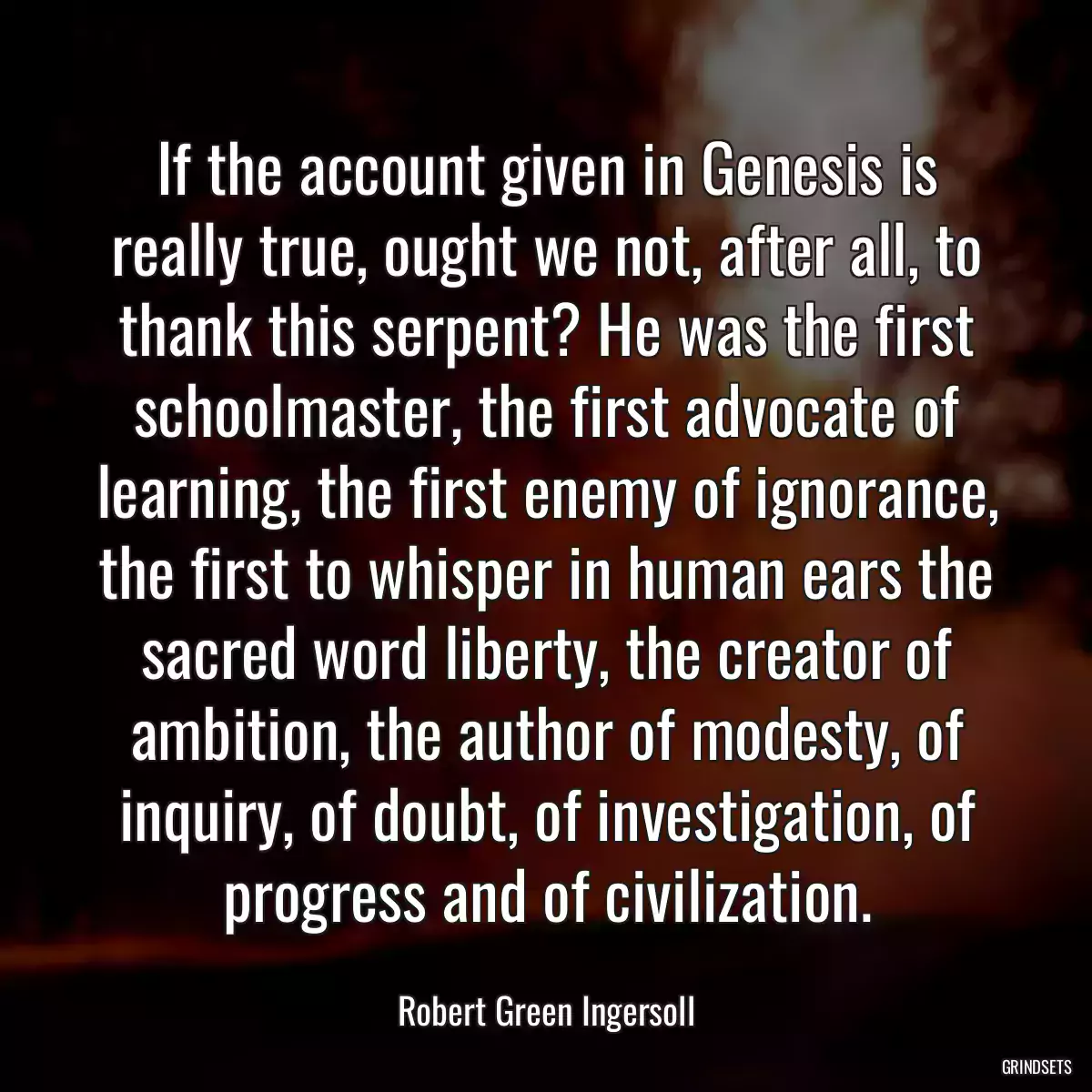 If the account given in Genesis is really true, ought we not, after all, to thank this serpent? He was the first schoolmaster, the first advocate of learning, the first enemy of ignorance, the first to whisper in human ears the sacred word liberty, the creator of ambition, the author of modesty, of inquiry, of doubt, of investigation, of progress and of civilization.