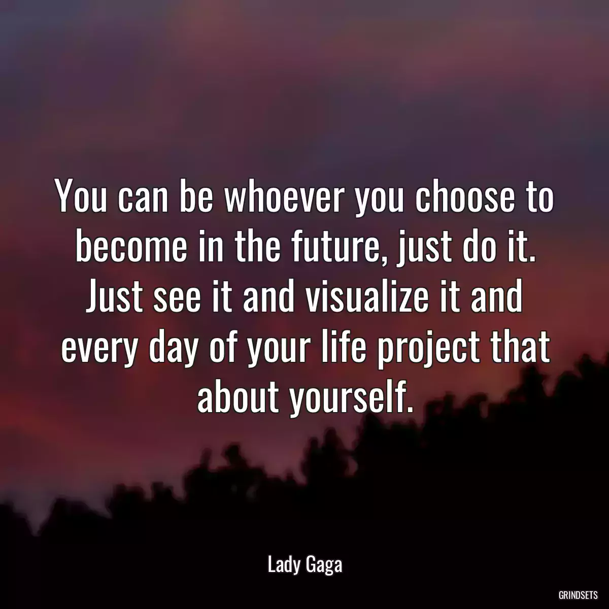 You can be whoever you choose to become in the future, just do it. Just see it and visualize it and every day of your life project that about yourself.