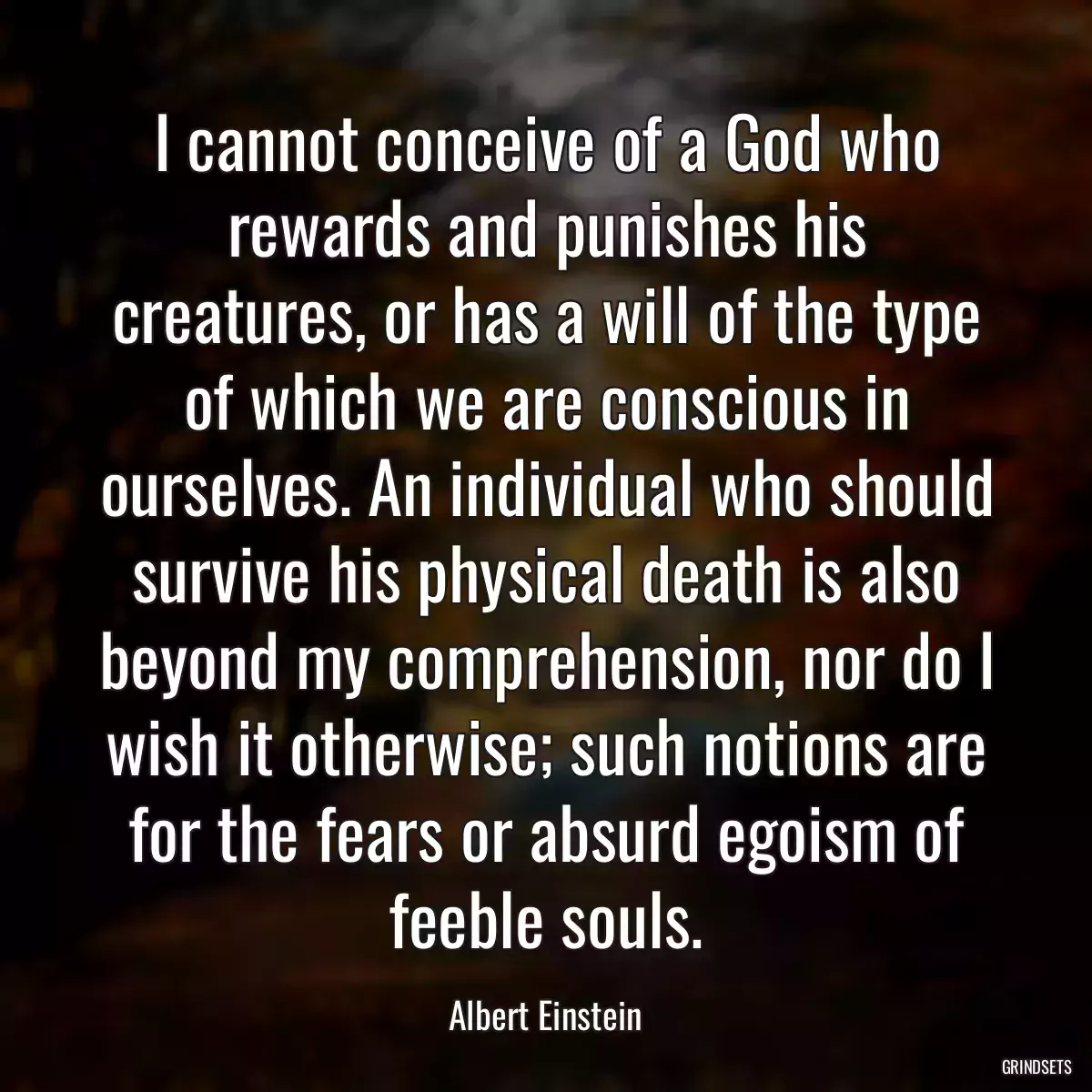 I cannot conceive of a God who rewards and punishes his creatures, or has a will of the type of which we are conscious in ourselves. An individual who should survive his physical death is also beyond my comprehension, nor do I wish it otherwise; such notions are for the fears or absurd egoism of feeble souls.