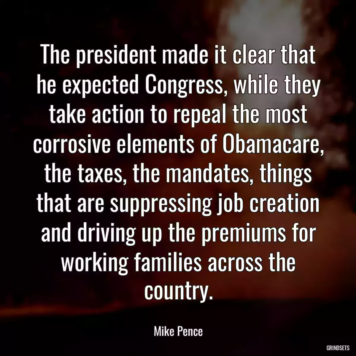 The president made it clear that he expected Congress, while they take action to repeal the most corrosive elements of Obamacare, the taxes, the mandates, things that are suppressing job creation and driving up the premiums for working families across the country.