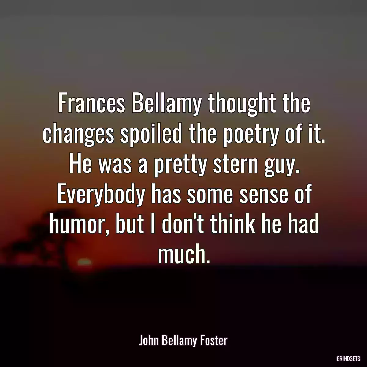 Frances Bellamy thought the changes spoiled the poetry of it. He was a pretty stern guy. Everybody has some sense of humor, but I don\'t think he had much.