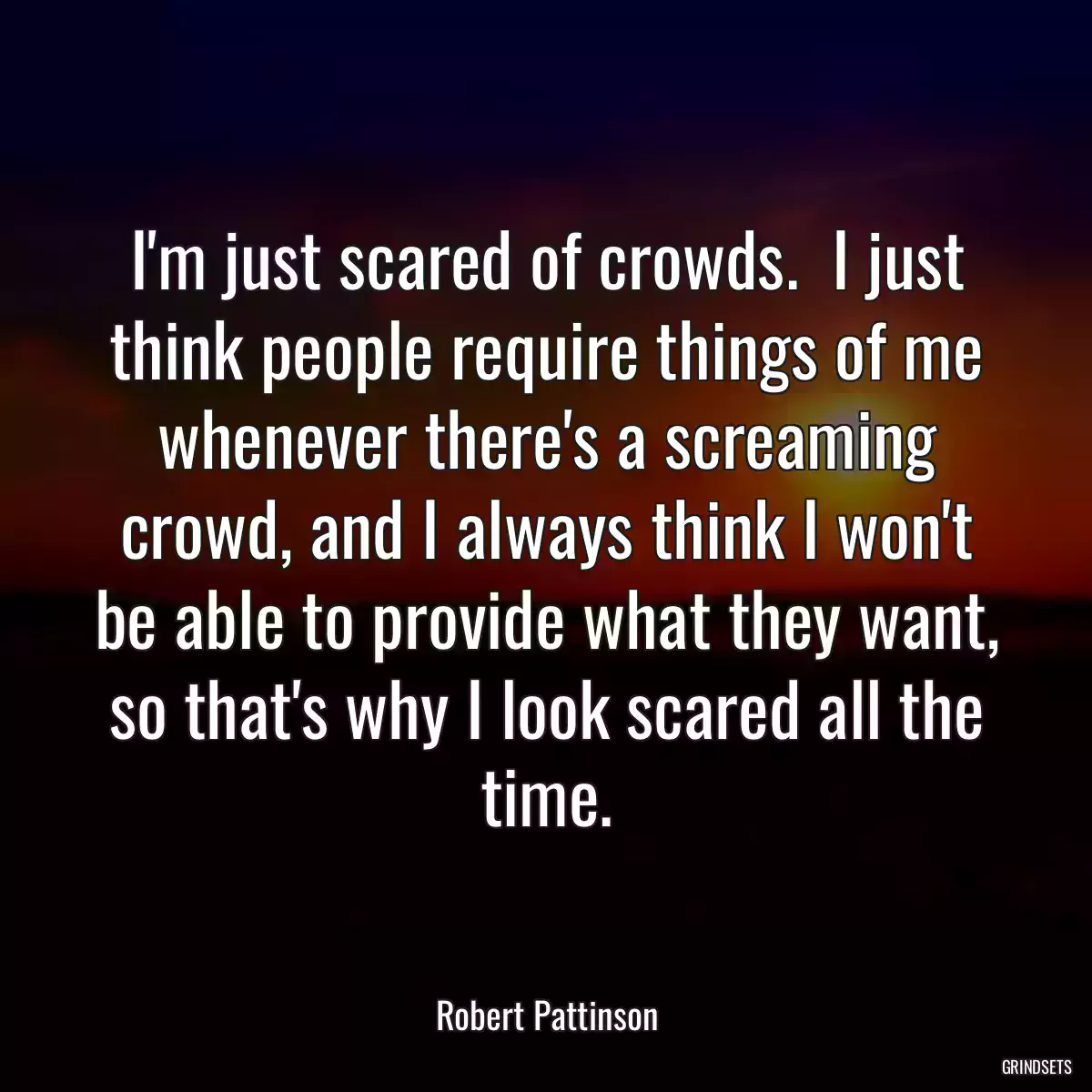 I\'m just scared of crowds.  I just think people require things of me whenever there\'s a screaming crowd, and I always think I won\'t be able to provide what they want, so that\'s why I look scared all the time.