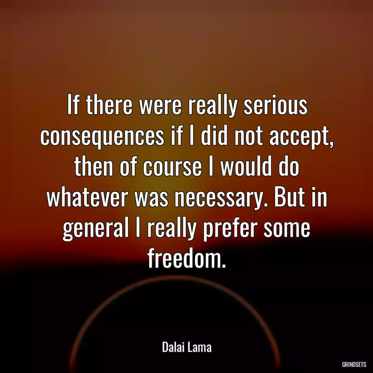 If there were really serious consequences if I did not accept, then of course I would do whatever was necessary. But in general I really prefer some freedom.