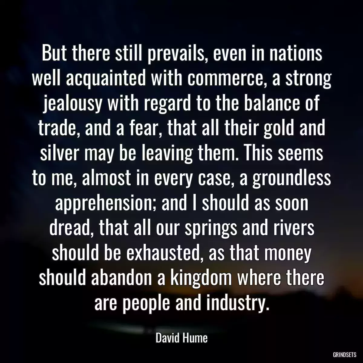 But there still prevails, even in nations well acquainted with commerce, a strong jealousy with regard to the balance of trade, and a fear, that all their gold and silver may be leaving them. This seems to me, almost in every case, a groundless apprehension; and I should as soon dread, that all our springs and rivers should be exhausted, as that money should abandon a kingdom where there are people and industry.