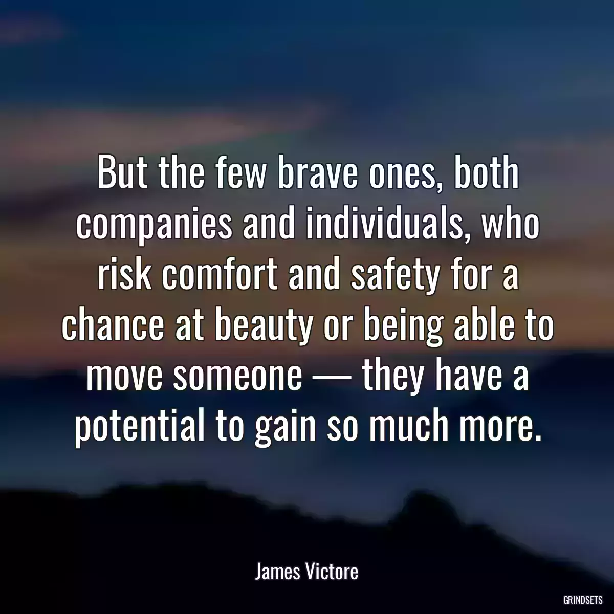 But the few brave ones, both companies and individuals, who risk comfort and safety for a chance at beauty or being able to move someone — they have a potential to gain so much more.