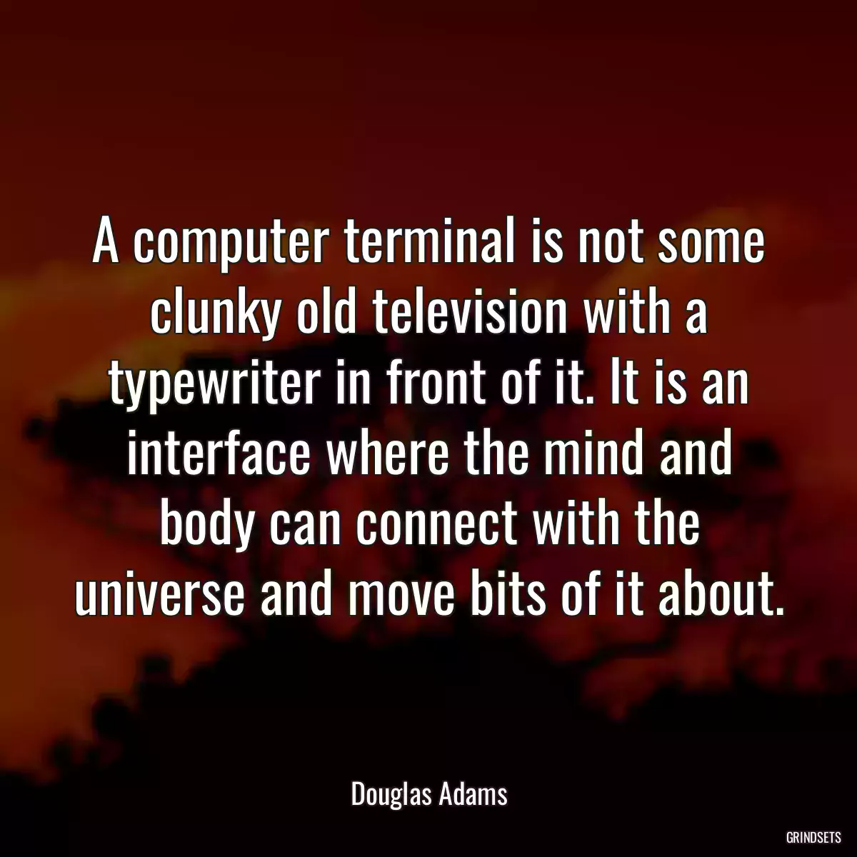 A computer terminal is not some clunky old television with a typewriter in front of it. It is an interface where the mind and body can connect with the universe and move bits of it about.