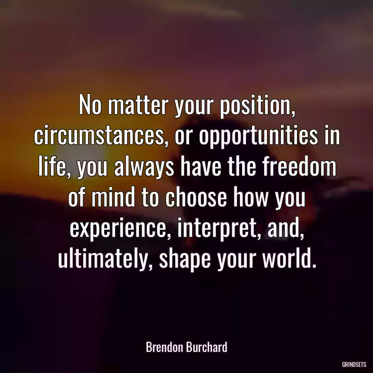 No matter your position, circumstances, or opportunities in life, you always have the freedom of mind to choose how you experience, interpret, and, ultimately, shape your world.