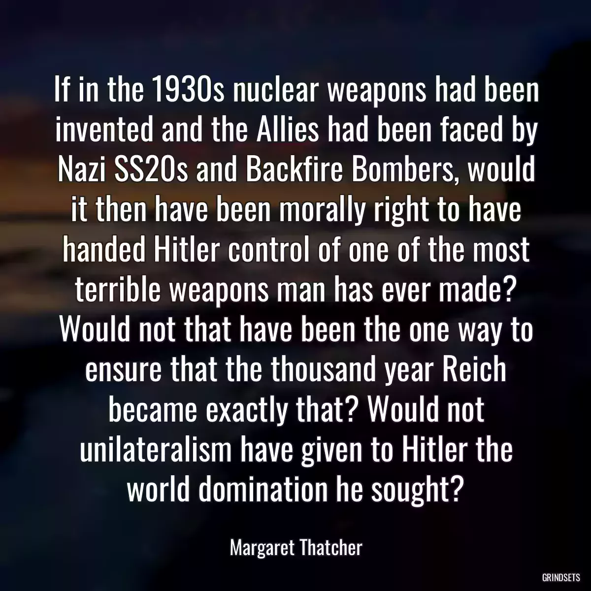 If in the 1930s nuclear weapons had been invented and the Allies had been faced by Nazi SS20s and Backfire Bombers, would it then have been morally right to have handed Hitler control of one of the most terrible weapons man has ever made? Would not that have been the one way to ensure that the thousand year Reich became exactly that? Would not unilateralism have given to Hitler the world domination he sought?