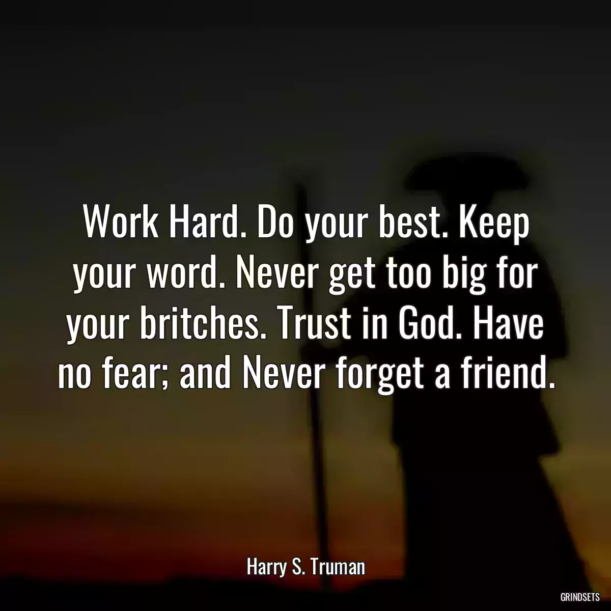 Work Hard. Do your best. Keep your word. Never get too big for your britches. Trust in God. Have no fear; and Never forget a friend.