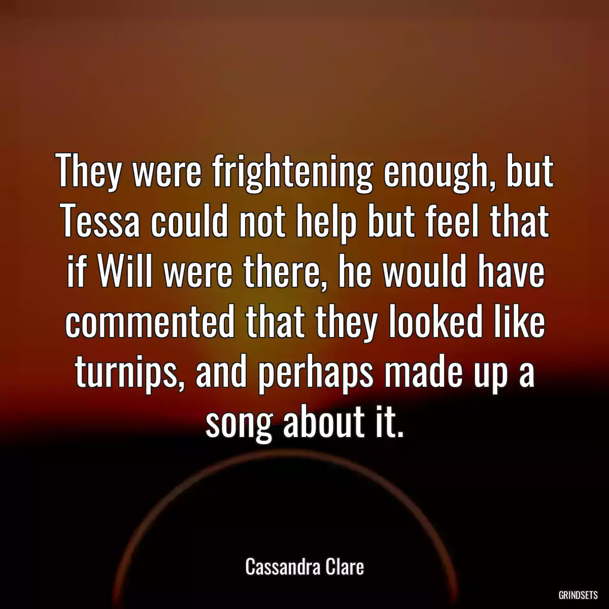 They were frightening enough, but Tessa could not help but feel that if Will were there, he would have commented that they looked like turnips, and perhaps made up a song about it.