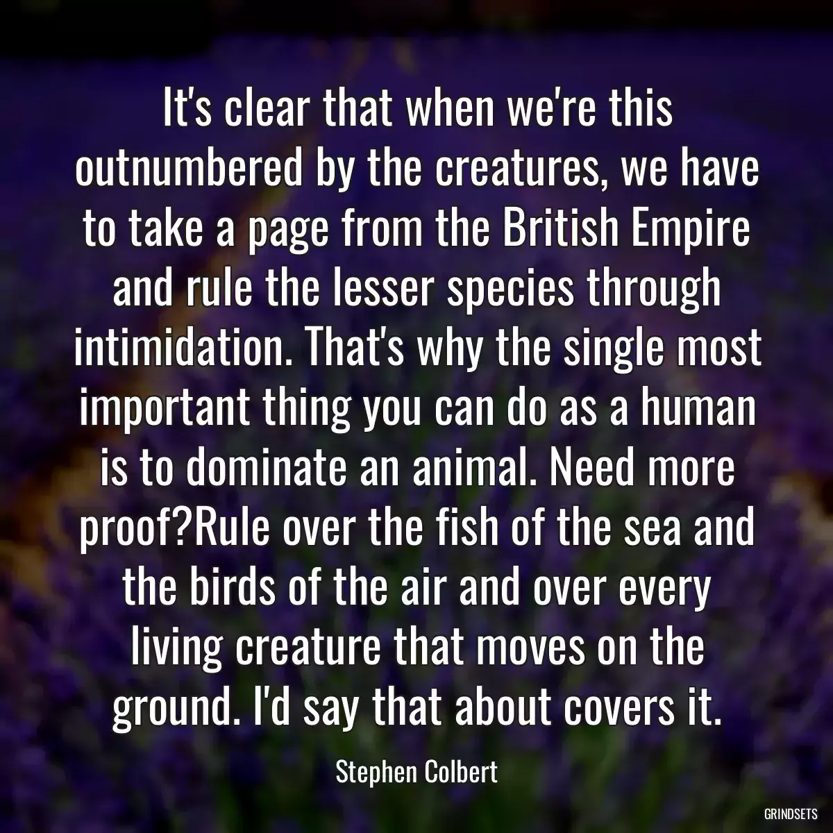 It\'s clear that when we\'re this outnumbered by the creatures, we have to take a page from the British Empire and rule the lesser species through intimidation. That\'s why the single most important thing you can do as a human is to dominate an animal. Need more proof?Rule over the fish of the sea and the birds of the air and over every living creature that moves on the ground. I\'d say that about covers it.