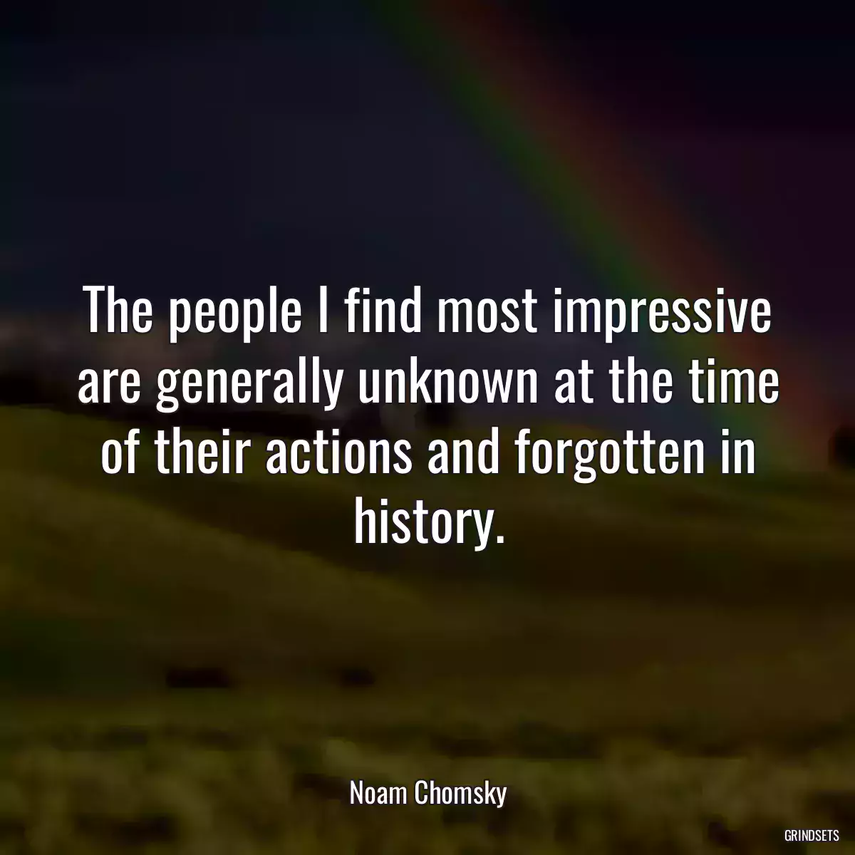 The people I find most impressive are generally unknown at the time of their actions and forgotten in history.