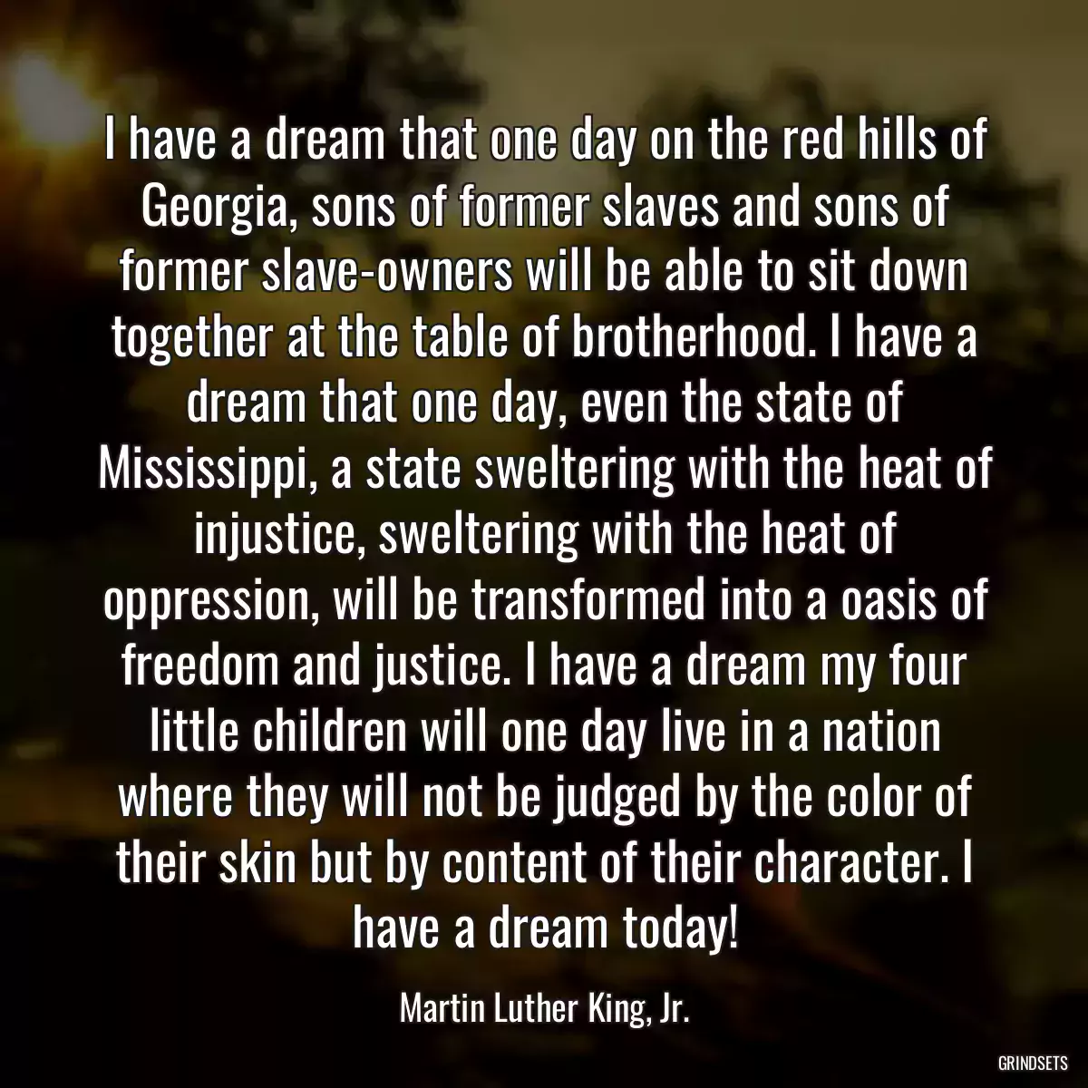 I have a dream that one day on the red hills of Georgia, sons of former slaves and sons of former slave-owners will be able to sit down together at the table of brotherhood. I have a dream that one day, even the state of Mississippi, a state sweltering with the heat of injustice, sweltering with the heat of oppression, will be transformed into a oasis of freedom and justice. I have a dream my four little children will one day live in a nation where they will not be judged by the color of their skin but by content of their character. I have a dream today!