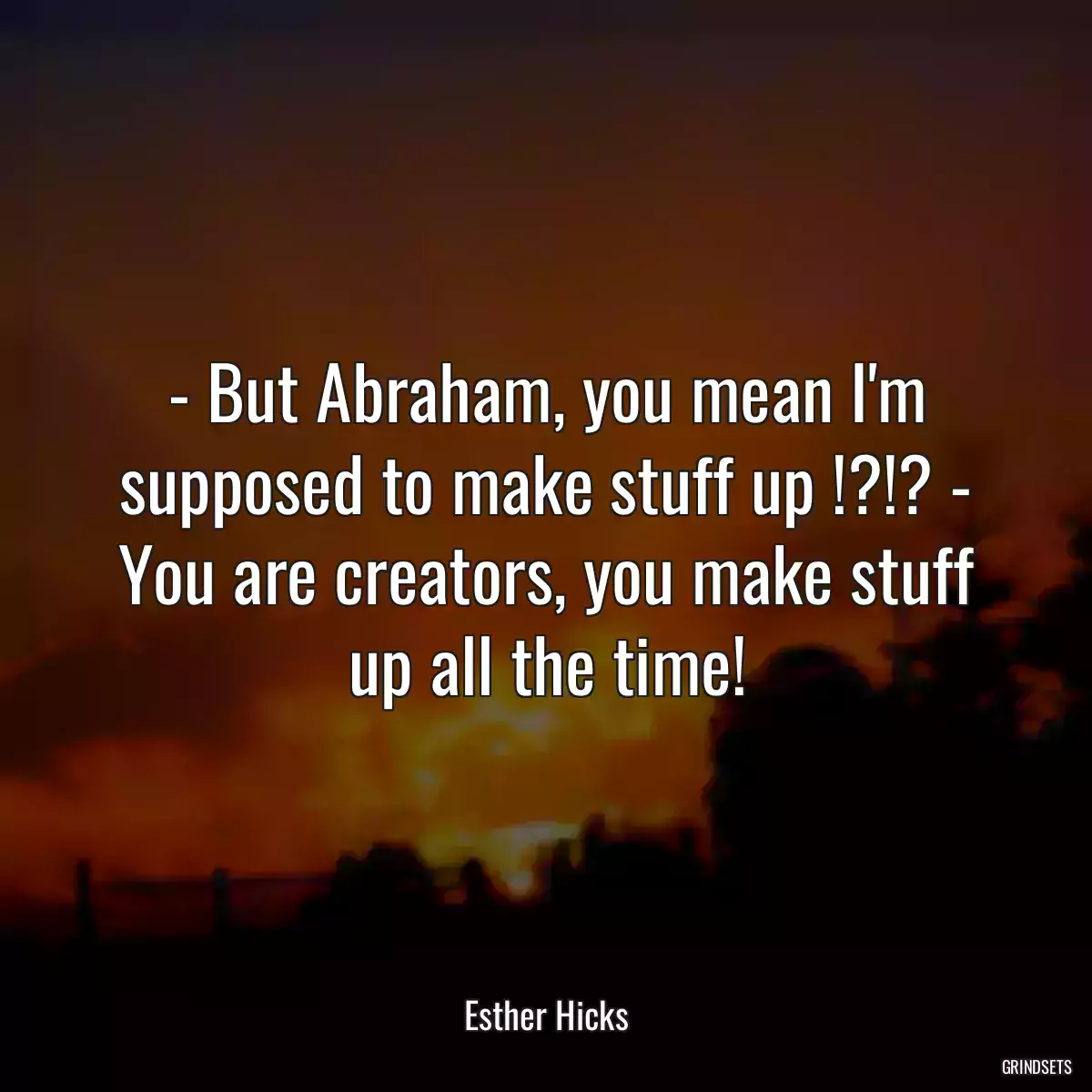 - But Abraham, you mean I\'m supposed to make stuff up !?!? - You are creators, you make stuff up all the time!