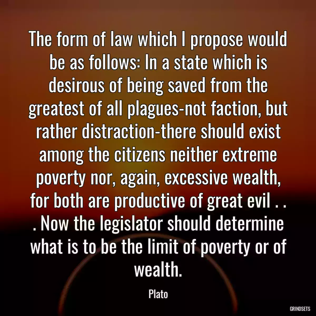 The form of law which I propose would be as follows: In a state which is desirous of being saved from the greatest of all plagues-not faction, but rather distraction-there should exist among the citizens neither extreme poverty nor, again, excessive wealth, for both are productive of great evil . . . Now the legislator should determine what is to be the limit of poverty or of wealth.