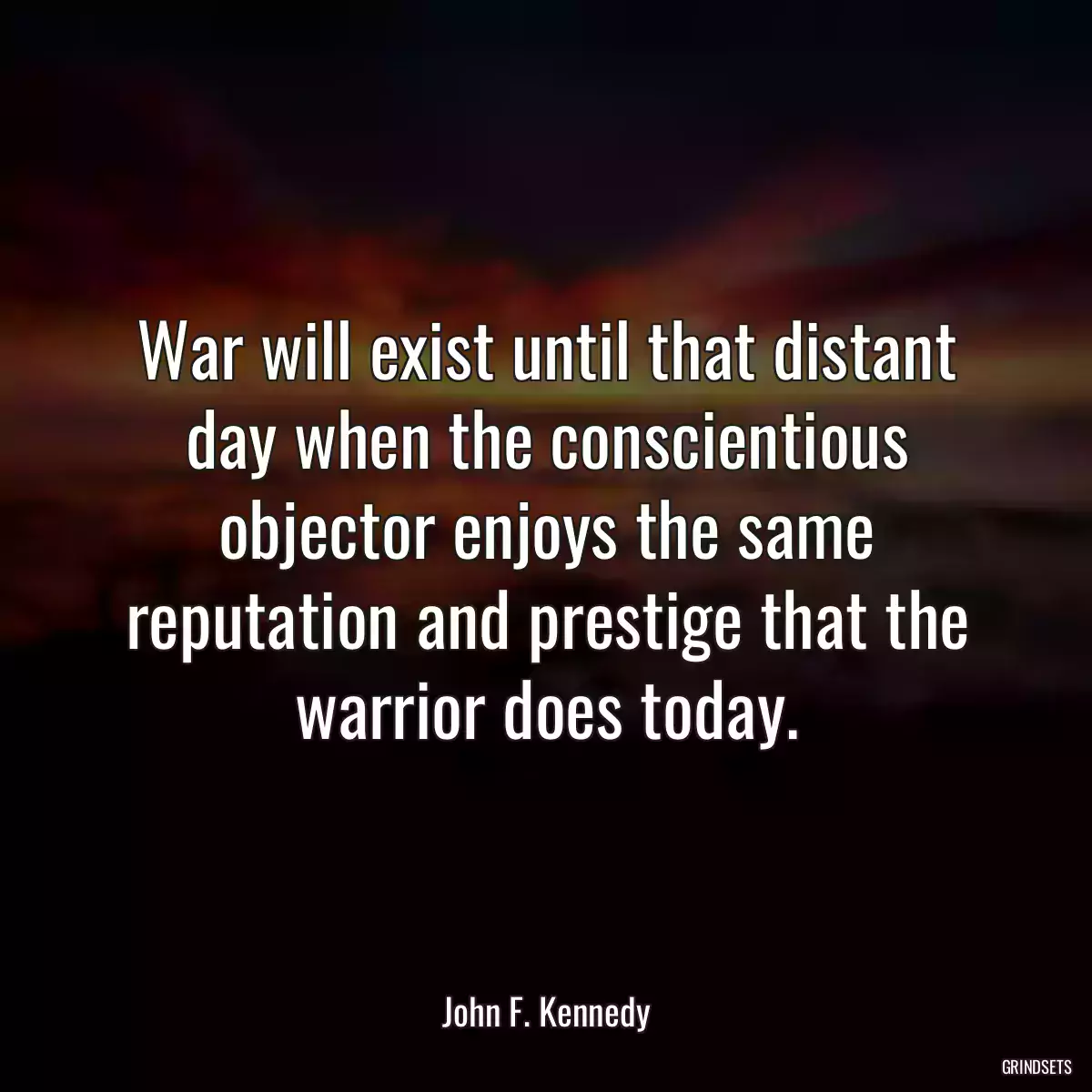 War will exist until that distant day when the conscientious objector enjoys the same reputation and prestige that the warrior does today.