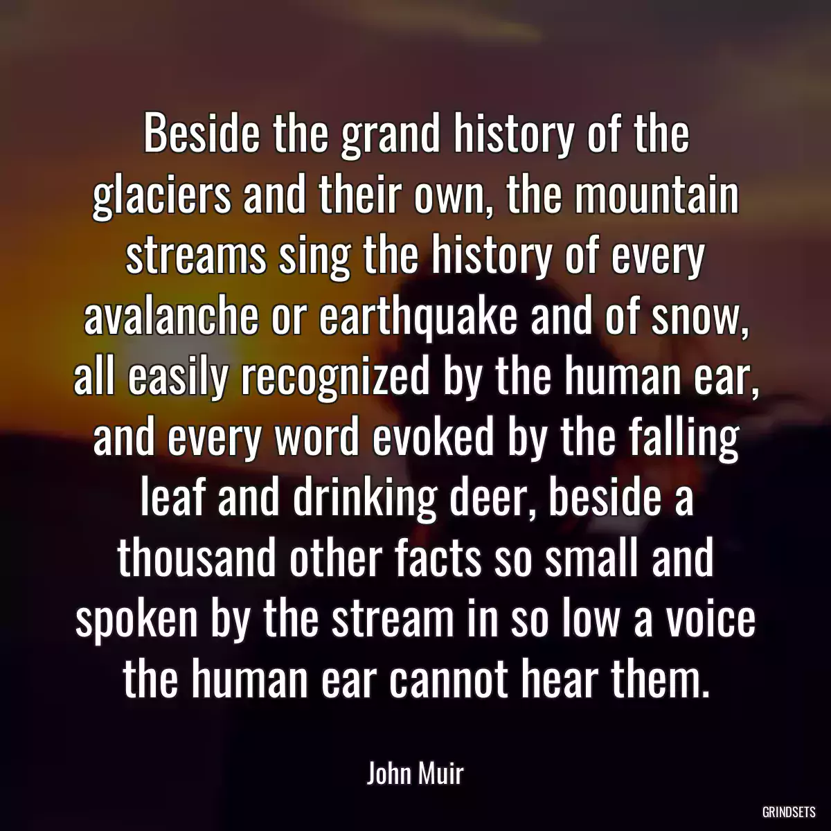 Beside the grand history of the glaciers and their own, the mountain streams sing the history of every avalanche or earthquake and of snow, all easily recognized by the human ear, and every word evoked by the falling leaf and drinking deer, beside a thousand other facts so small and spoken by the stream in so low a voice the human ear cannot hear them.