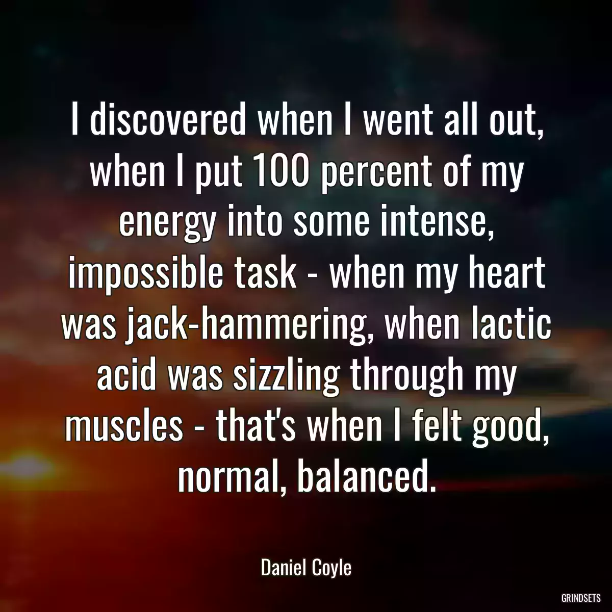 I discovered when I went all out, when I put 100 percent of my energy into some intense, impossible task - when my heart was jack-hammering, when lactic acid was sizzling through my muscles - that\'s when I felt good, normal, balanced.