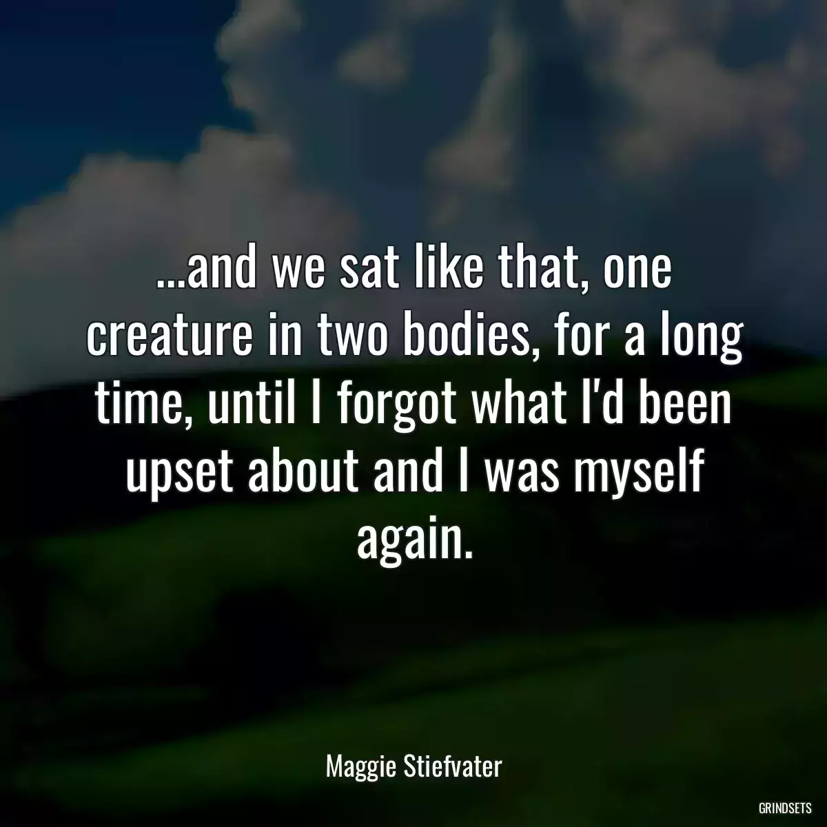 ...and we sat like that, one creature in two bodies, for a long time, until I forgot what I\'d been upset about and I was myself again.