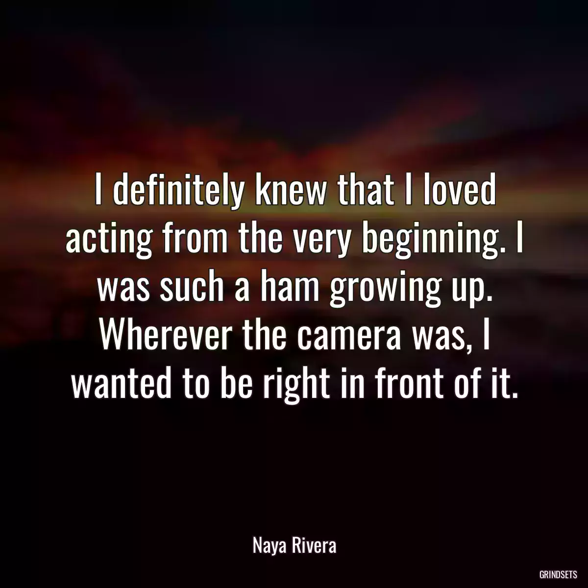 I definitely knew that I loved acting from the very beginning. I was such a ham growing up. Wherever the camera was, I wanted to be right in front of it.