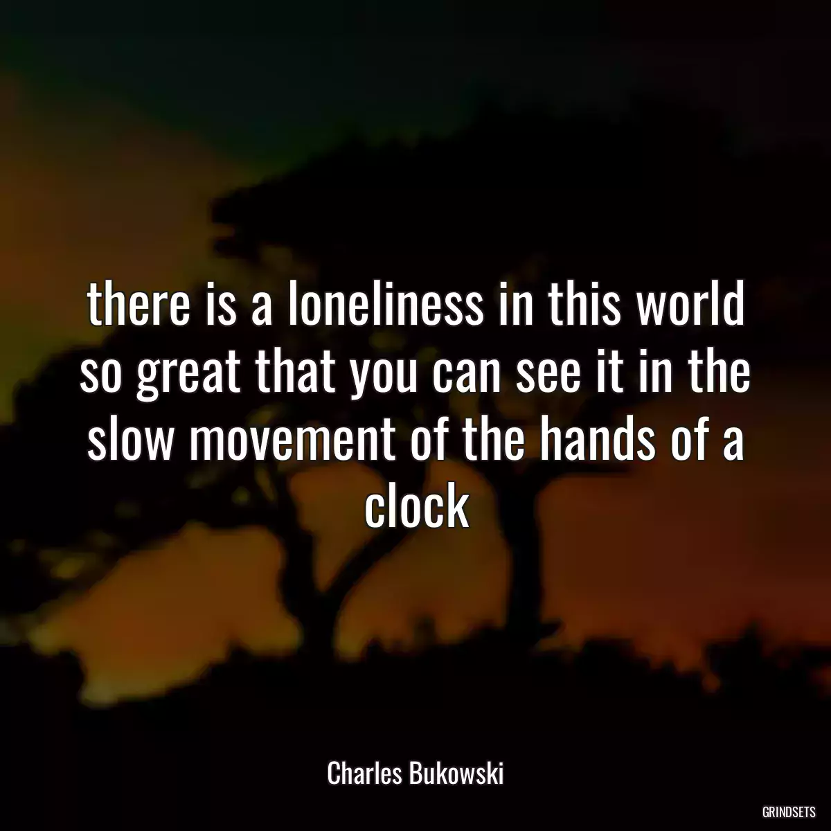 there is a loneliness in this world so great that you can see it in the slow movement of the hands of a clock