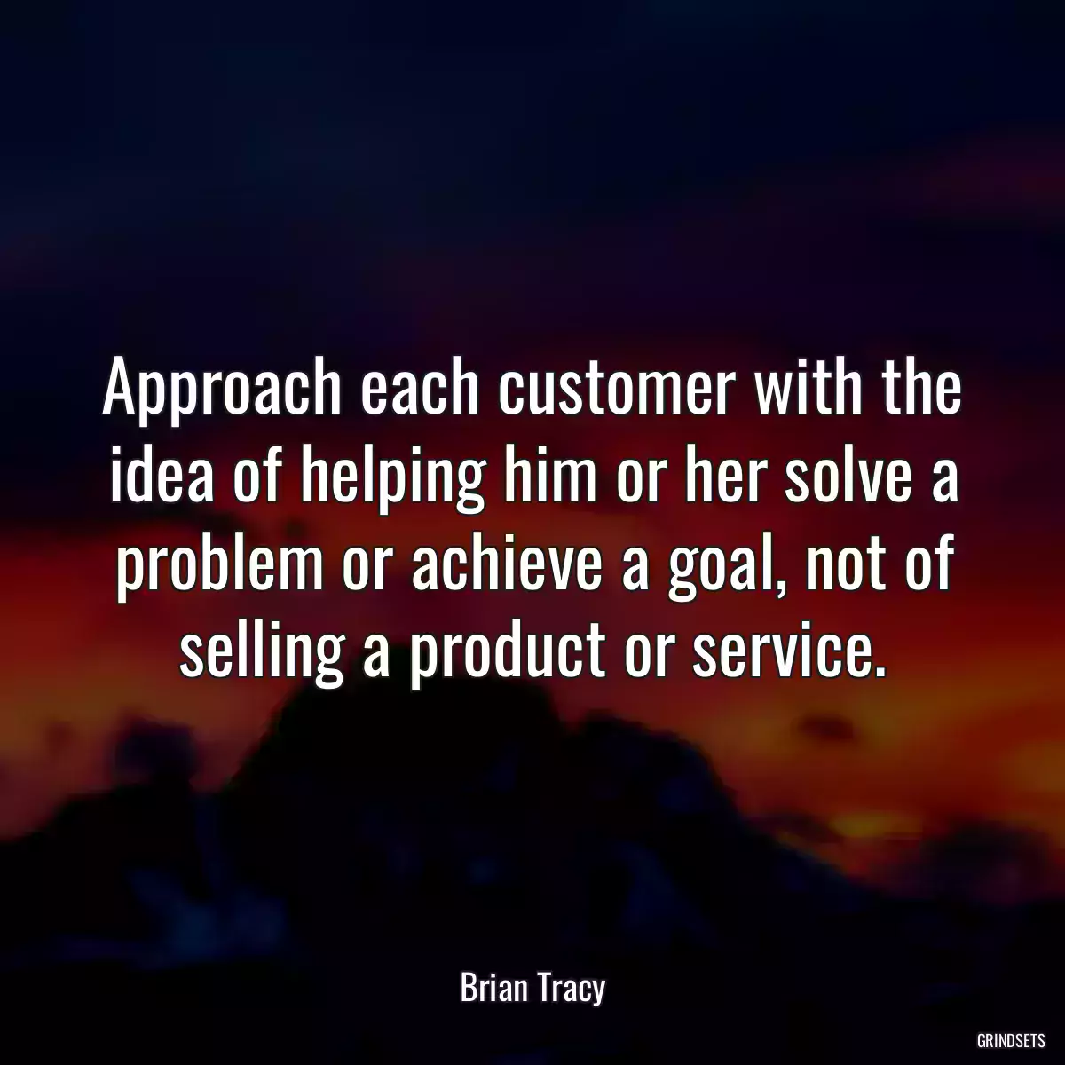 Approach each customer with the idea of helping him or her solve a problem or achieve a goal, not of selling a product or service.