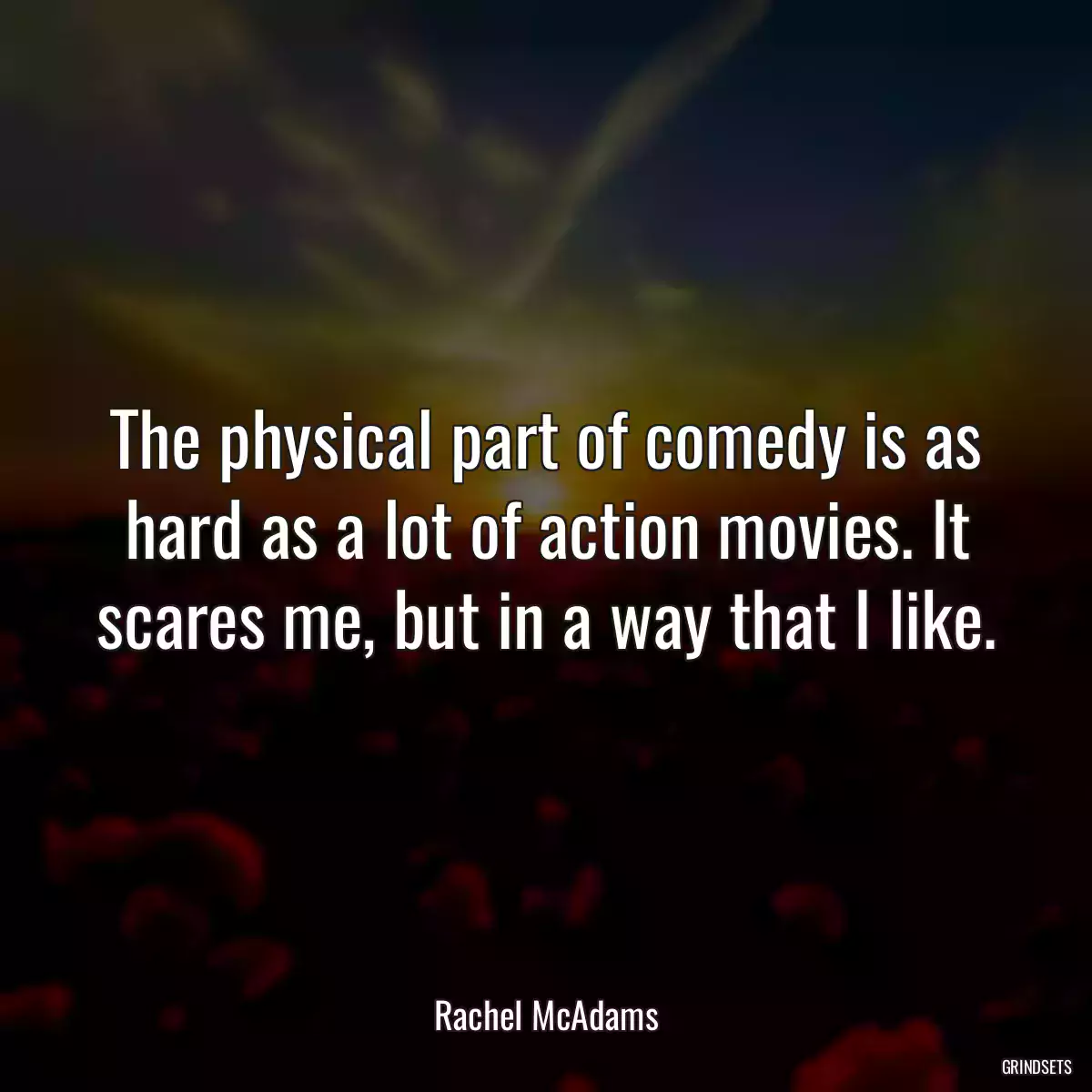 The physical part of comedy is as hard as a lot of action movies. It scares me, but in a way that I like.