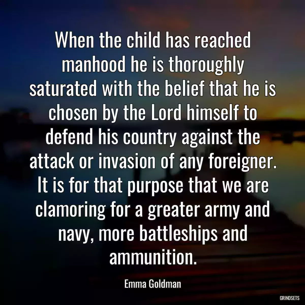 When the child has reached manhood he is thoroughly saturated with the belief that he is chosen by the Lord himself to defend his country against the attack or invasion of any foreigner. It is for that purpose that we are clamoring for a greater army and navy, more battleships and ammunition.