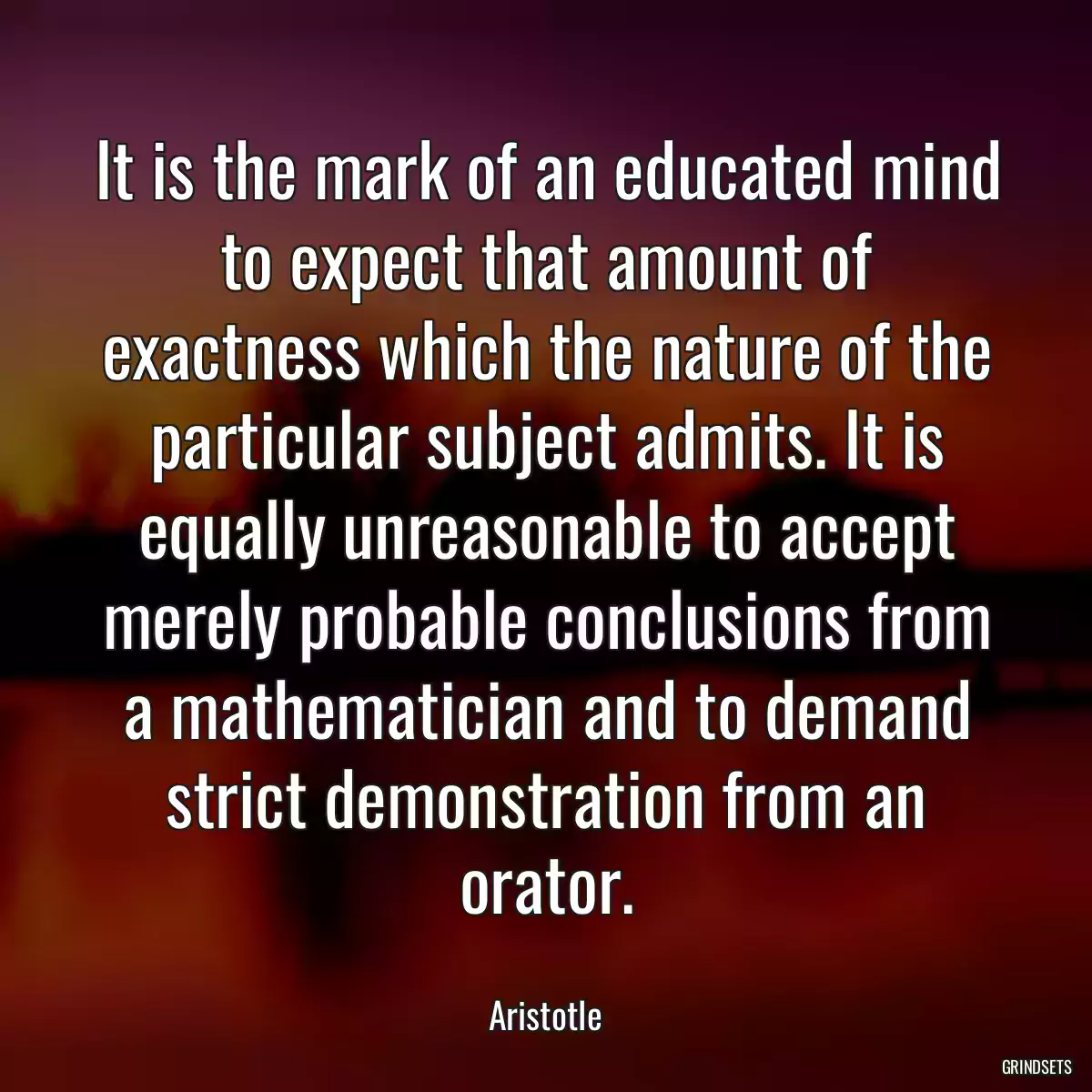 It is the mark of an educated mind to expect that amount of exactness which the nature of the particular subject admits. It is equally unreasonable to accept merely probable conclusions from a mathematician and to demand strict demonstration from an orator.