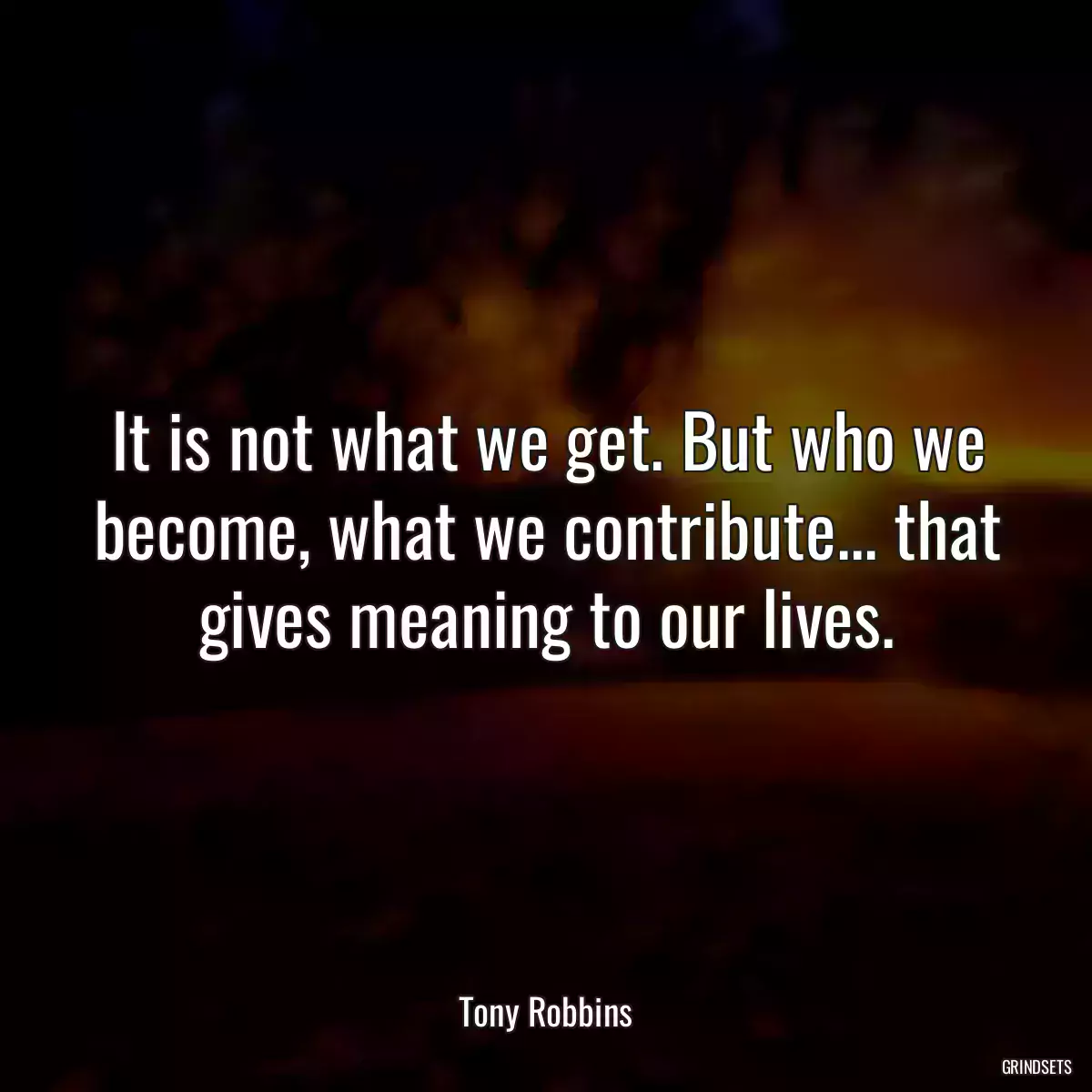 It is not what we get. But who we become, what we contribute... that gives meaning to our lives.