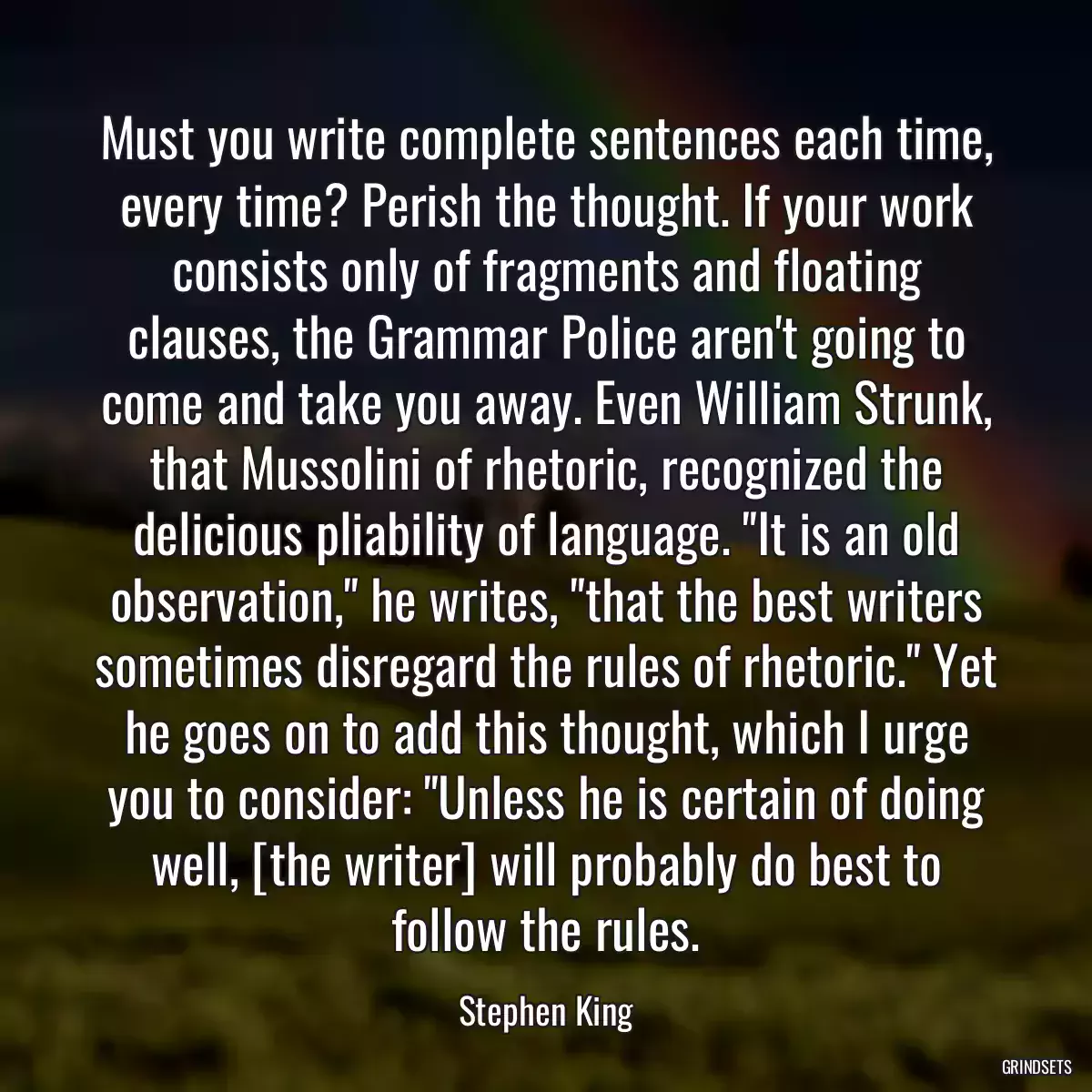 Must you write complete sentences each time, every time? Perish the thought. If your work consists only of fragments and floating clauses, the Grammar Police aren\'t going to come and take you away. Even William Strunk, that Mussolini of rhetoric, recognized the delicious pliability of language. \