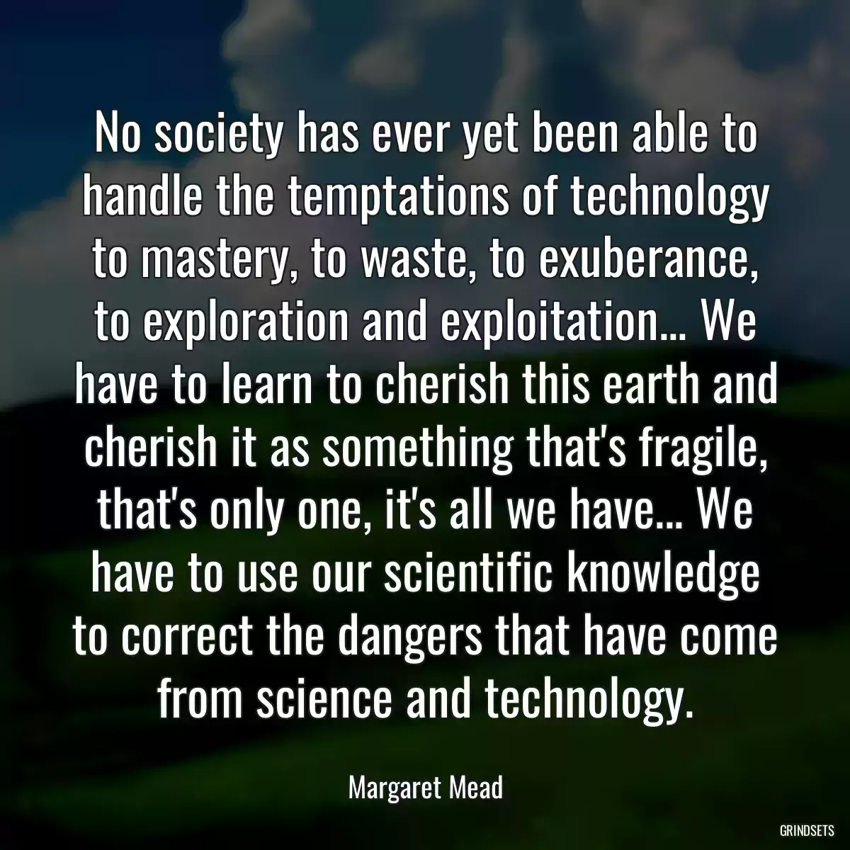 No society has ever yet been able to handle the temptations of technology to mastery, to waste, to exuberance, to exploration and exploitation... We have to learn to cherish this earth and cherish it as something that\'s fragile, that\'s only one, it\'s all we have... We have to use our scientific knowledge to correct the dangers that have come from science and technology.