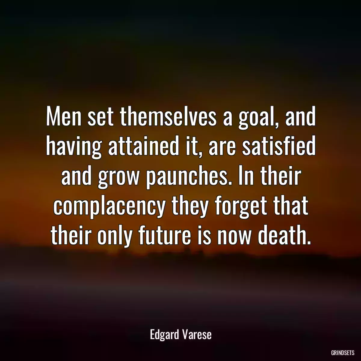 Men set themselves a goal, and having attained it, are satisfied and grow paunches. In their complacency they forget that their only future is now death.