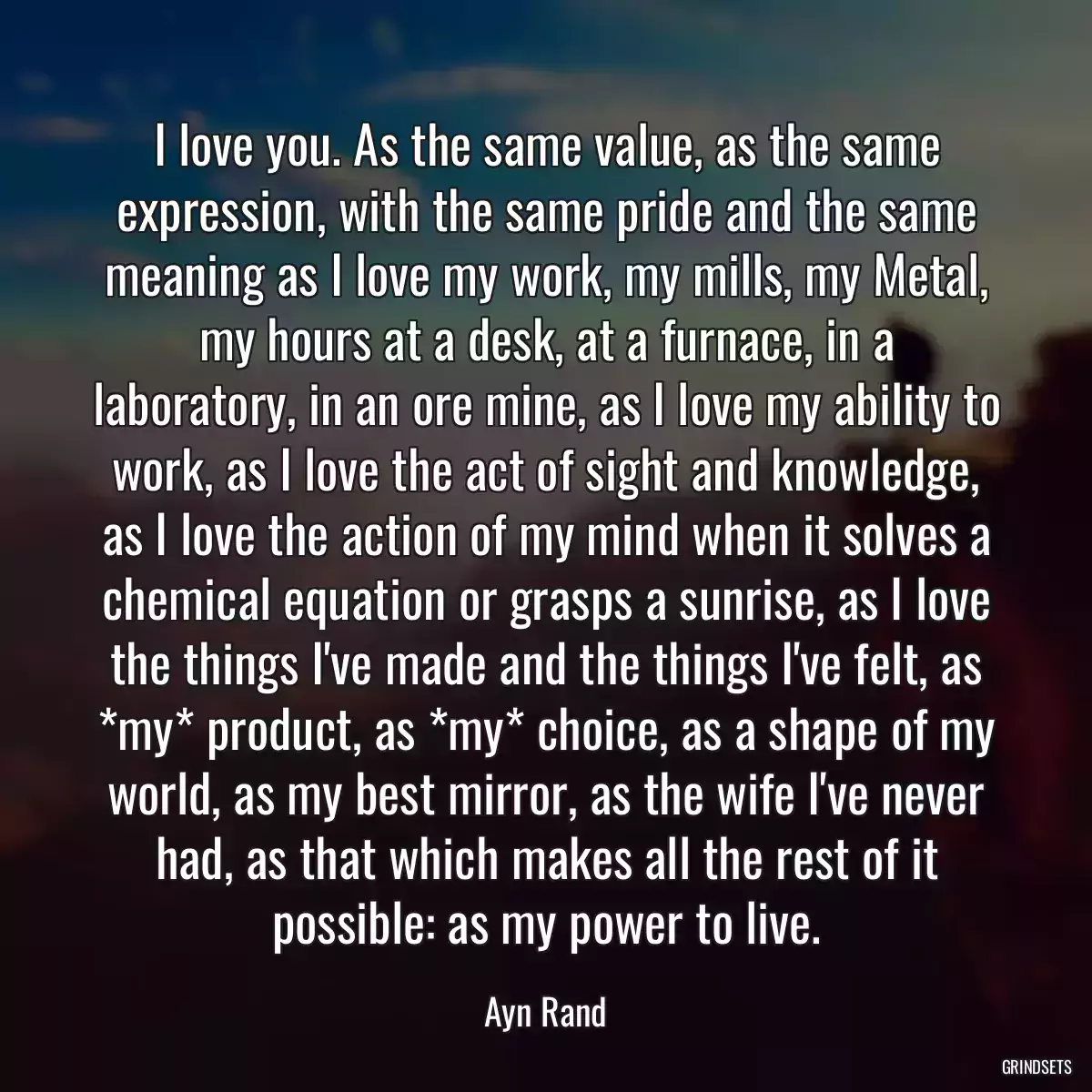 I love you. As the same value, as the same expression, with the same pride and the same meaning as I love my work, my mills, my Metal, my hours at a desk, at a furnace, in a laboratory, in an ore mine, as I love my ability to work, as I love the act of sight and knowledge, as I love the action of my mind when it solves a chemical equation or grasps a sunrise, as I love the things I\'ve made and the things I\'ve felt, as *my* product, as *my* choice, as a shape of my world, as my best mirror, as the wife I\'ve never had, as that which makes all the rest of it possible: as my power to live.