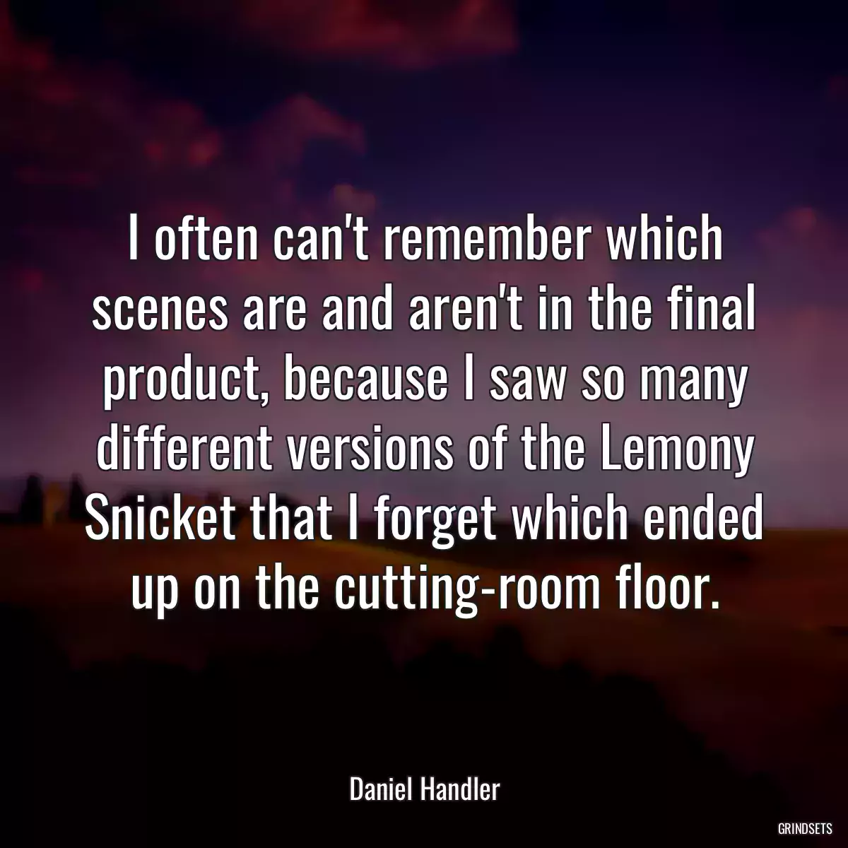 I often can\'t remember which scenes are and aren\'t in the final product, because I saw so many different versions of the Lemony Snicket that I forget which ended up on the cutting-room floor.