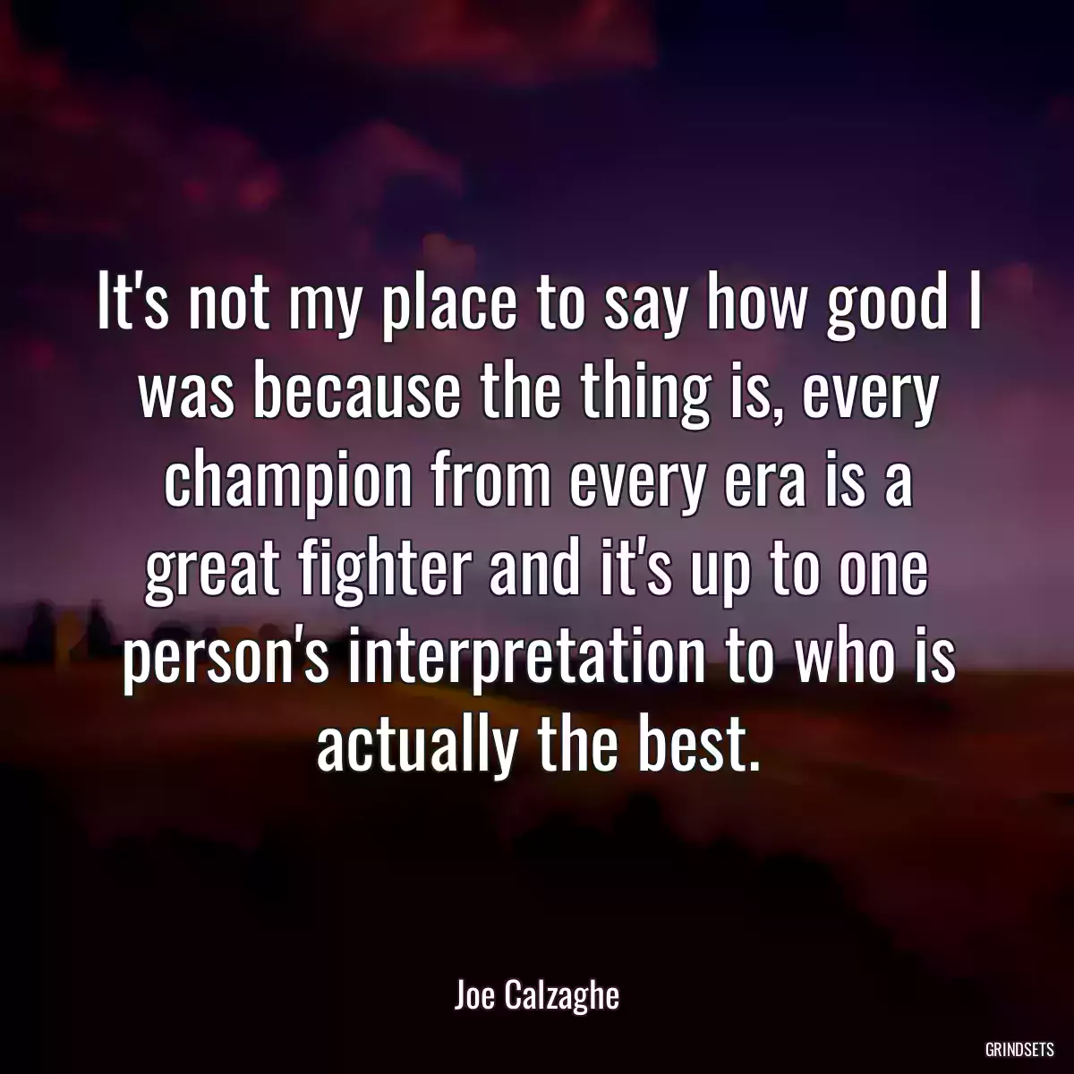 It\'s not my place to say how good I was because the thing is, every champion from every era is a great fighter and it\'s up to one person\'s interpretation to who is actually the best.