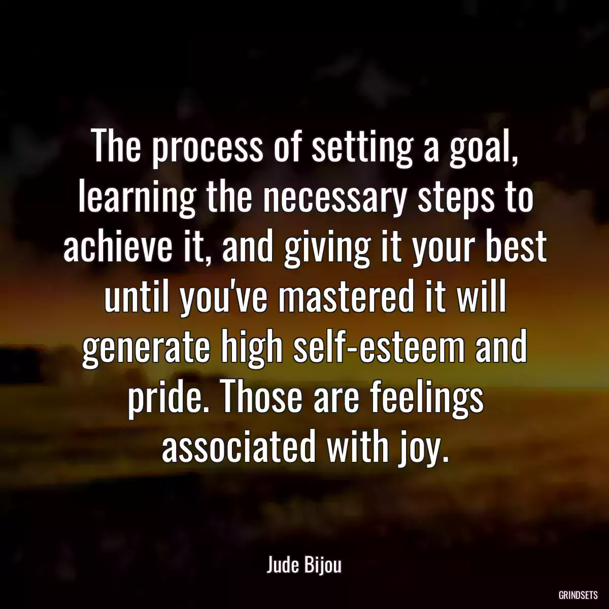 The process of setting a goal, learning the necessary steps to achieve it, and giving it your best until you\'ve mastered it will generate high self-esteem and pride. Those are feelings associated with joy.