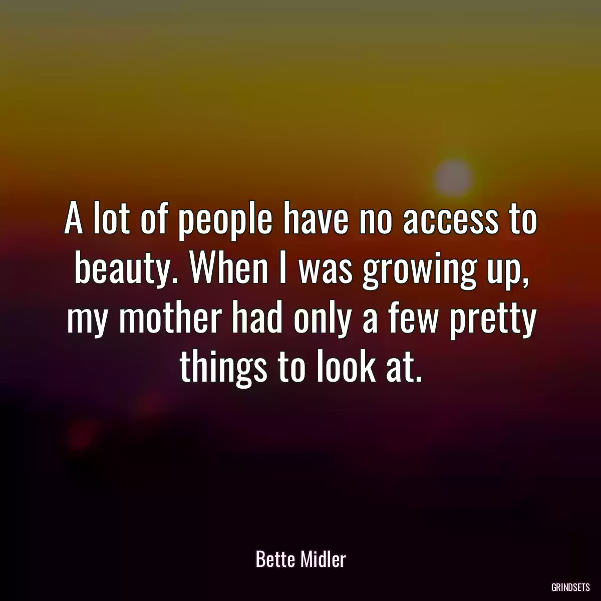 A lot of people have no access to beauty. When I was growing up, my mother had only a few pretty things to look at.