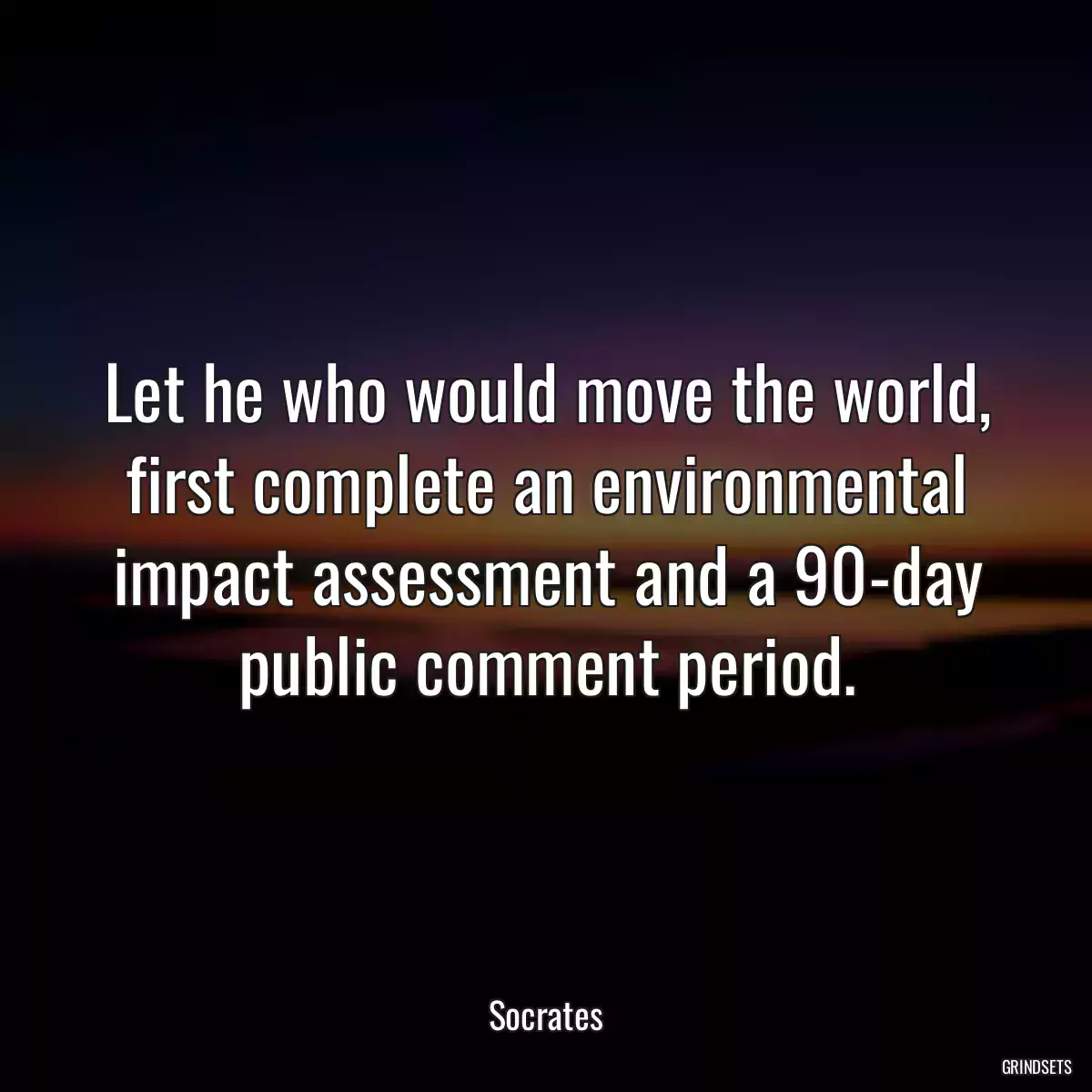 Let he who would move the world, first complete an environmental impact assessment and a 90-day public comment period.