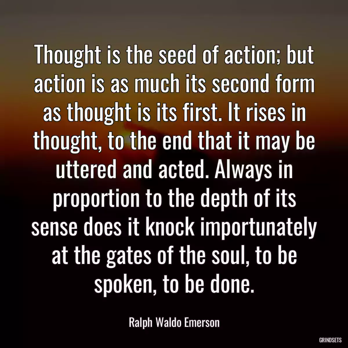 Thought is the seed of action; but action is as much its second form as thought is its first. It rises in thought, to the end that it may be uttered and acted. Always in proportion to the depth of its sense does it knock importunately at the gates of the soul, to be spoken, to be done.