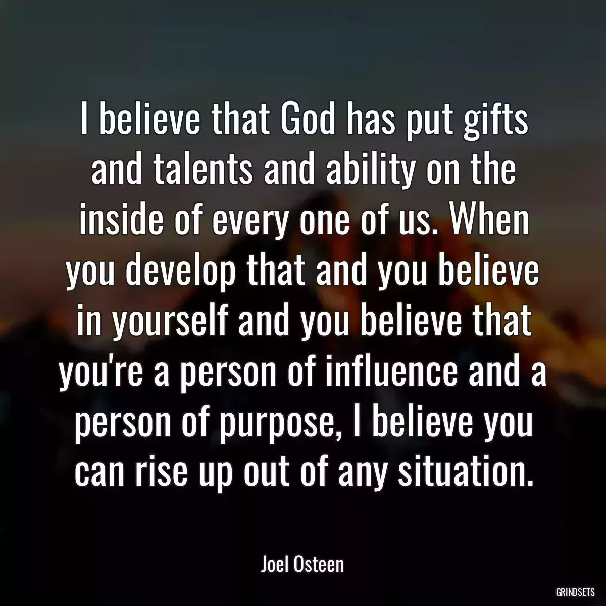 I believe that God has put gifts and talents and ability on the inside of every one of us. When you develop that and you believe in yourself and you believe that you\'re a person of influence and a person of purpose, I believe you can rise up out of any situation.