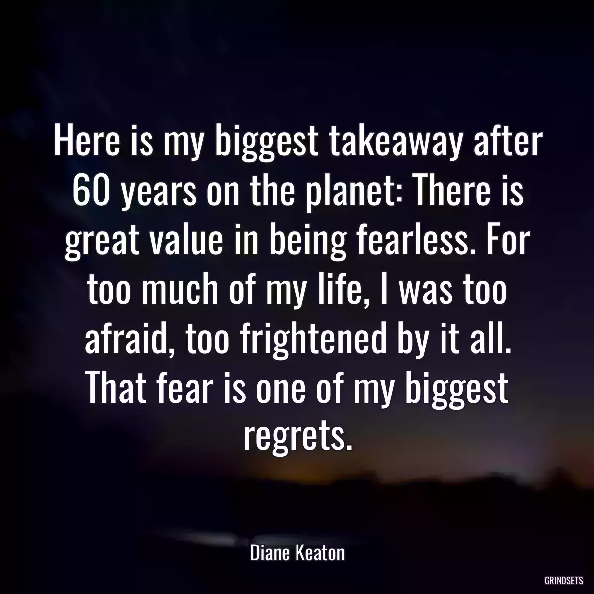 Here is my biggest takeaway after 60 years on the planet: There is great value in being fearless. For too much of my life, I was too afraid, too frightened by it all. That fear is one of my biggest regrets.