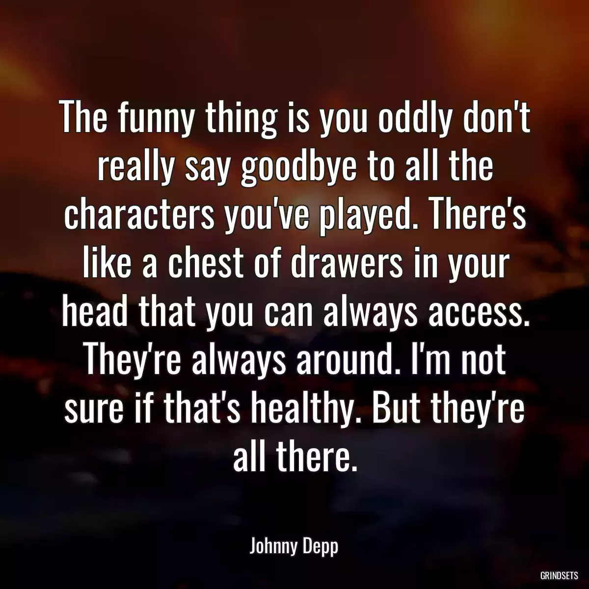 The funny thing is you oddly don\'t really say goodbye to all the characters you\'ve played. There\'s like a chest of drawers in your head that you can always access. They\'re always around. I\'m not sure if that\'s healthy. But they\'re all there.