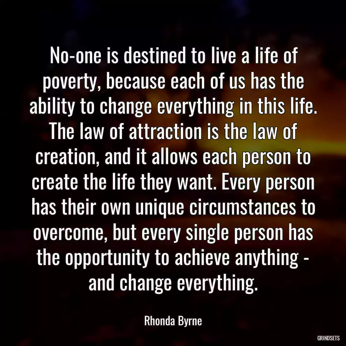 No-one is destined to live a life of poverty, because each of us has the ability to change everything in this life. The law of attraction is the law of creation, and it allows each person to create the life they want. Every person has their own unique circumstances to overcome, but every single person has the opportunity to achieve anything - and change everything.