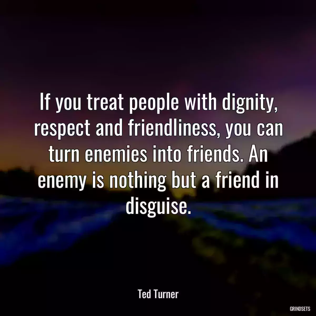 If you treat people with dignity, respect and friendliness, you can turn enemies into friends. An enemy is nothing but a friend in disguise.