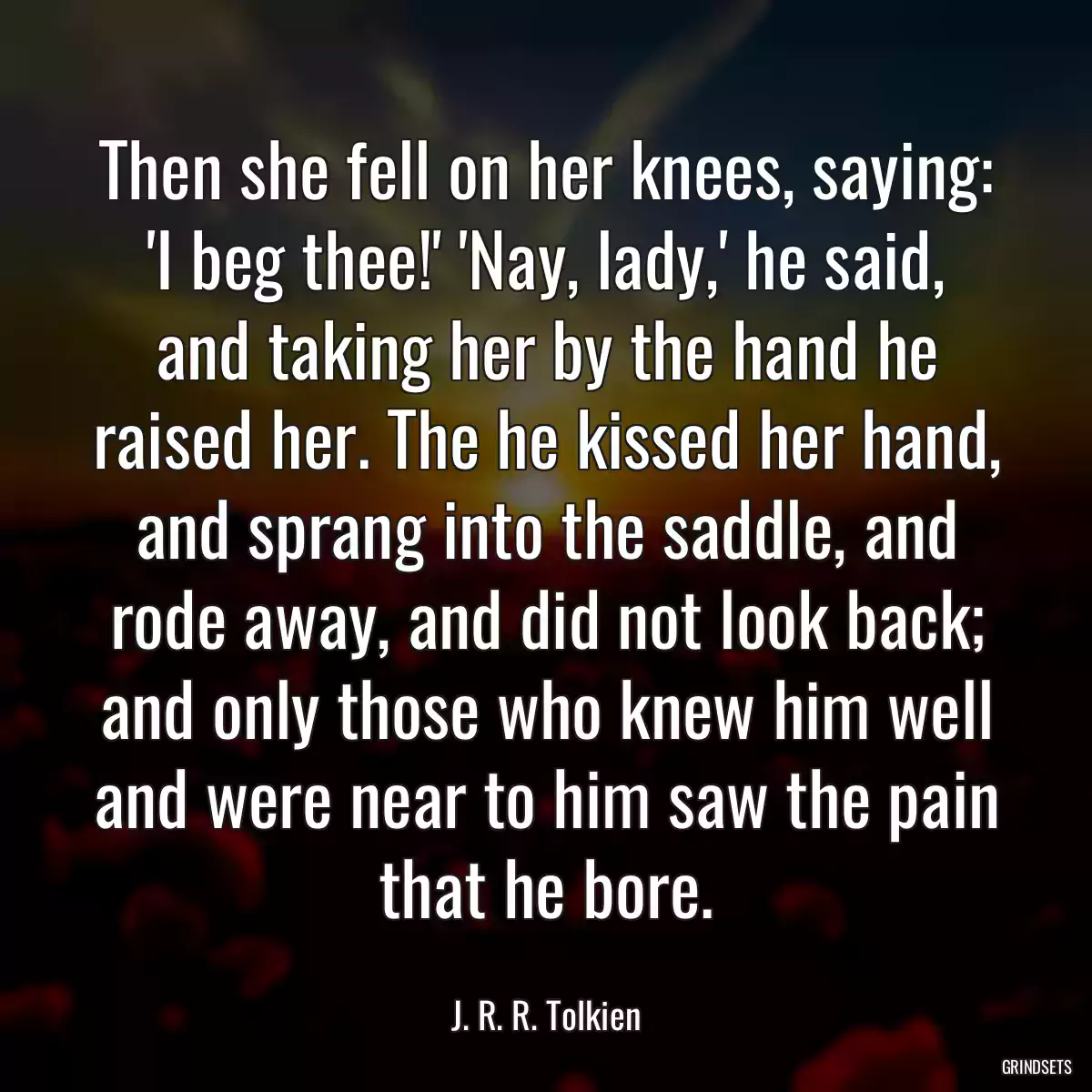 Then she fell on her knees, saying: \'I beg thee!\' \'Nay, lady,\' he said, and taking her by the hand he raised her. The he kissed her hand, and sprang into the saddle, and rode away, and did not look back; and only those who knew him well and were near to him saw the pain that he bore.