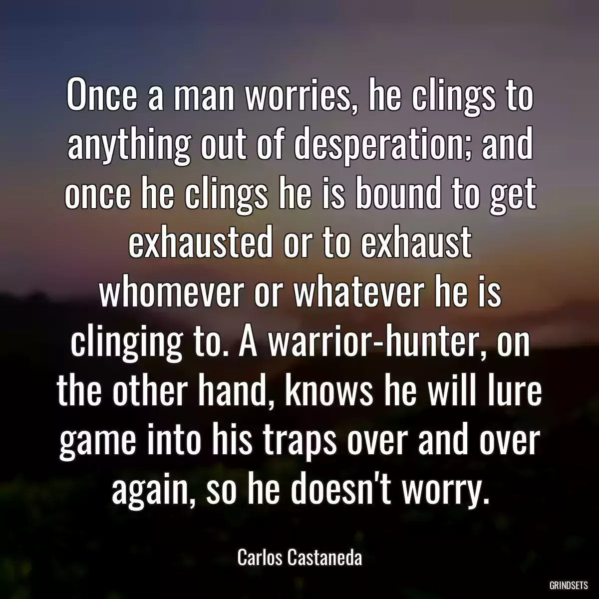 Once a man worries, he clings to anything out of desperation; and once he clings he is bound to get exhausted or to exhaust whomever or whatever he is clinging to. A warrior-hunter, on the other hand, knows he will lure game into his traps over and over again, so he doesn\'t worry.