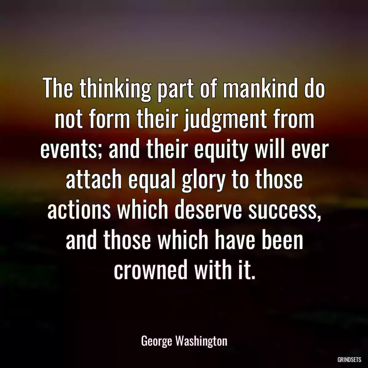 The thinking part of mankind do not form their judgment from events; and their equity will ever attach equal glory to those actions which deserve success, and those which have been crowned with it.