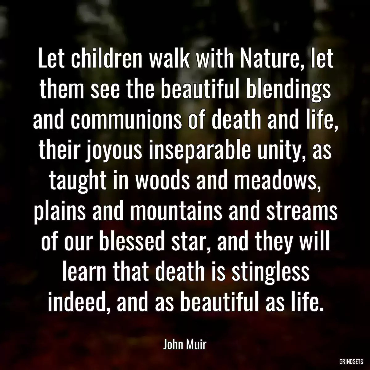 Let children walk with Nature, let them see the beautiful blendings and communions of death and life, their joyous inseparable unity, as taught in woods and meadows, plains and mountains and streams of our blessed star, and they will learn that death is stingless indeed, and as beautiful as life.